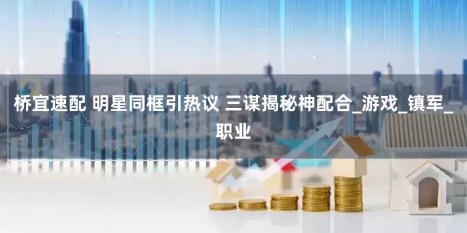 桥宜速配 明星同框引热议 三谋揭秘神配合_游戏_镇军_职业