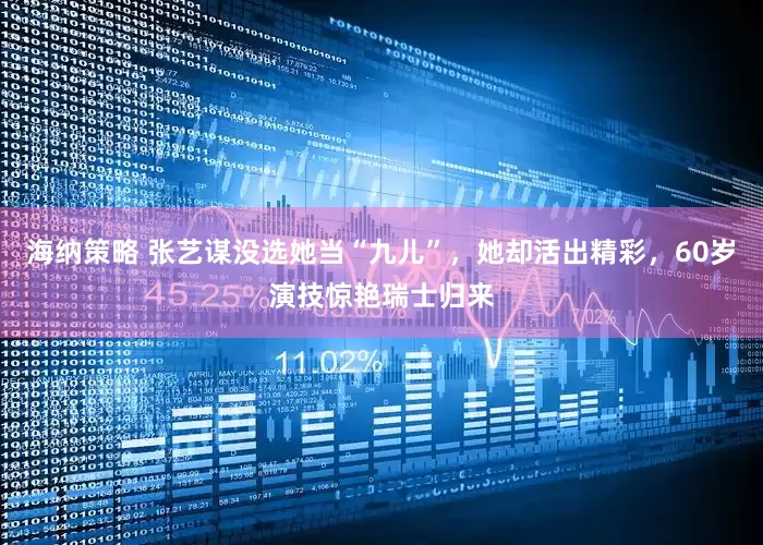 海纳策略 张艺谋没选她当“九儿”，她却活出精彩，60岁演技惊艳瑞士归来