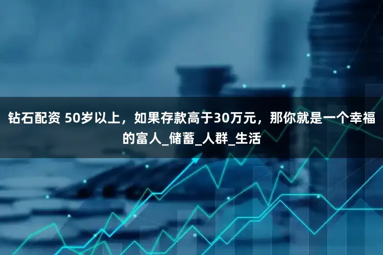 钻石配资 50岁以上，如果存款高于30万元，那你就是一个幸福的富人_储蓄_人群_生活