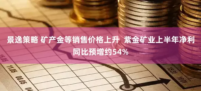 景逸策略 矿产金等销售价格上升  紫金矿业上半年净利同比预增约54%