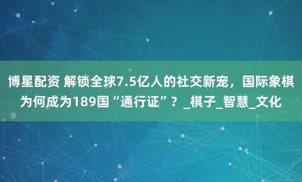 博星配资 解锁全球7.5亿人的社交新宠，国际象棋为何成为189国“通行证”？_棋子_智慧_文化