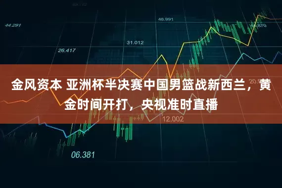 金风资本 亚洲杯半决赛中国男篮战新西兰，黄金时间开打，央视准时直播