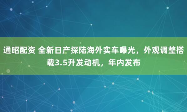 通昭配资 全新日产探陆海外实车曝光，外观调整搭载3.5升发动机，年内发布