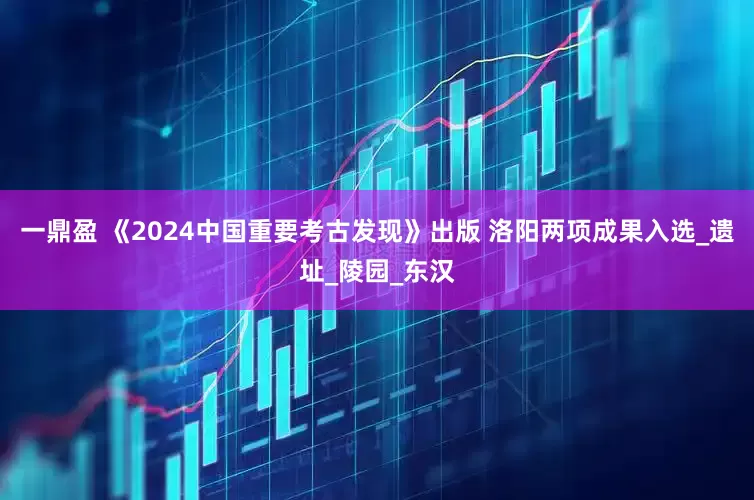 一鼎盈 《2024中国重要考古发现》出版 洛阳两项成果入选_遗址_陵园_东汉