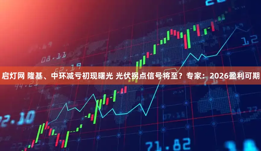 启灯网 隆基、中环减亏初现曙光 光伏拐点信号将至？专家：2026盈利可期