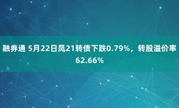 融券通 5月22日凤21转债下跌0.79%，转股溢价率62.66%