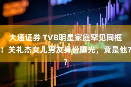 大通证券 TVB明星家庭罕见同框！关礼杰女儿男友身份曝光，竟是他？