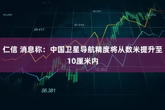 仁信 消息称：中国卫星导航精度将从数米提升至10厘米内