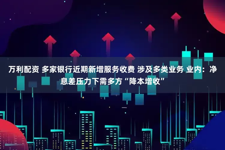 万利配资 多家银行近期新增服务收费 涉及多类业务 业内：净息差压力下需多方“降本增收”