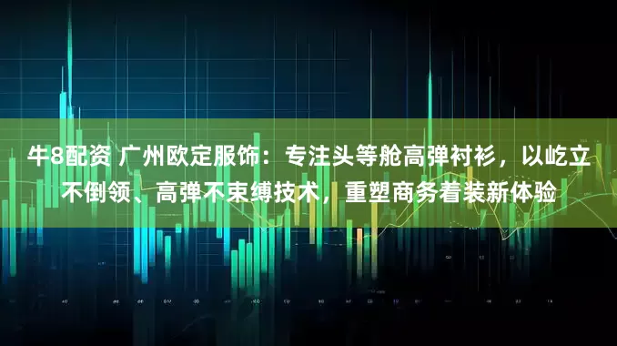 牛8配资 广州欧定服饰：专注头等舱高弹衬衫，以屹立不倒领、高弹不束缚技术，重塑商务着装新体验