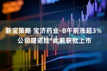 新宝策略 宝济药业-B午前涨超3% 公司晟诺娃®此前获批上市