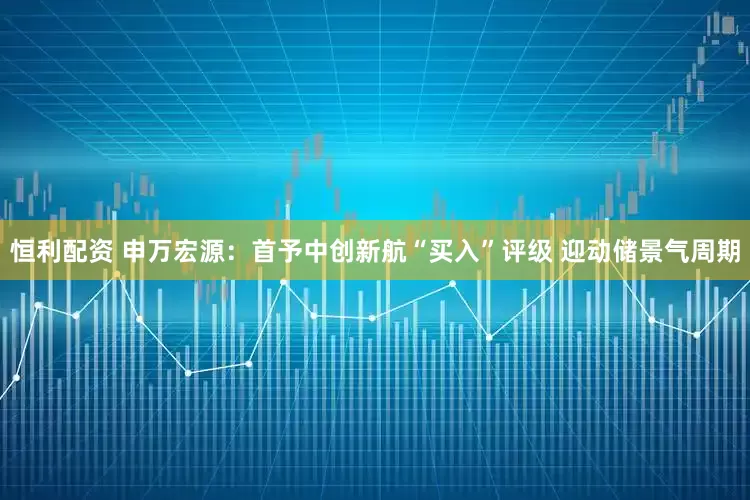 恒利配资 申万宏源：首予中创新航“买入”评级 迎动储景气周期