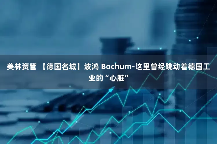 美林资管 【德国名城】波鸿 Bochum-这里曾经跳动着德国工业的“心脏”