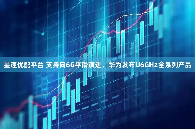 星速优配平台 支持向6G平滑演进，华为发布U6GHz全系列产品