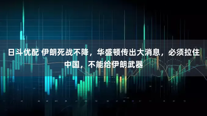 日斗优配 伊朗死战不降，华盛顿传出大消息，必须拉住中国，不能给伊朗武器