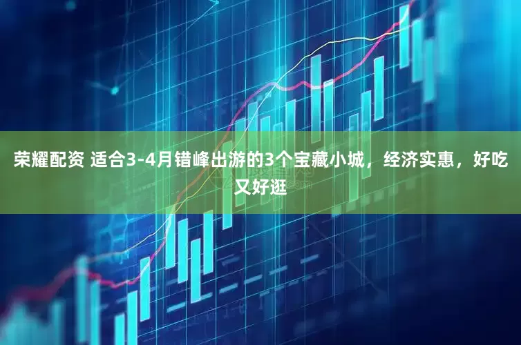 荣耀配资 适合3-4月错峰出游的3个宝藏小城，经济实惠，好吃又好逛